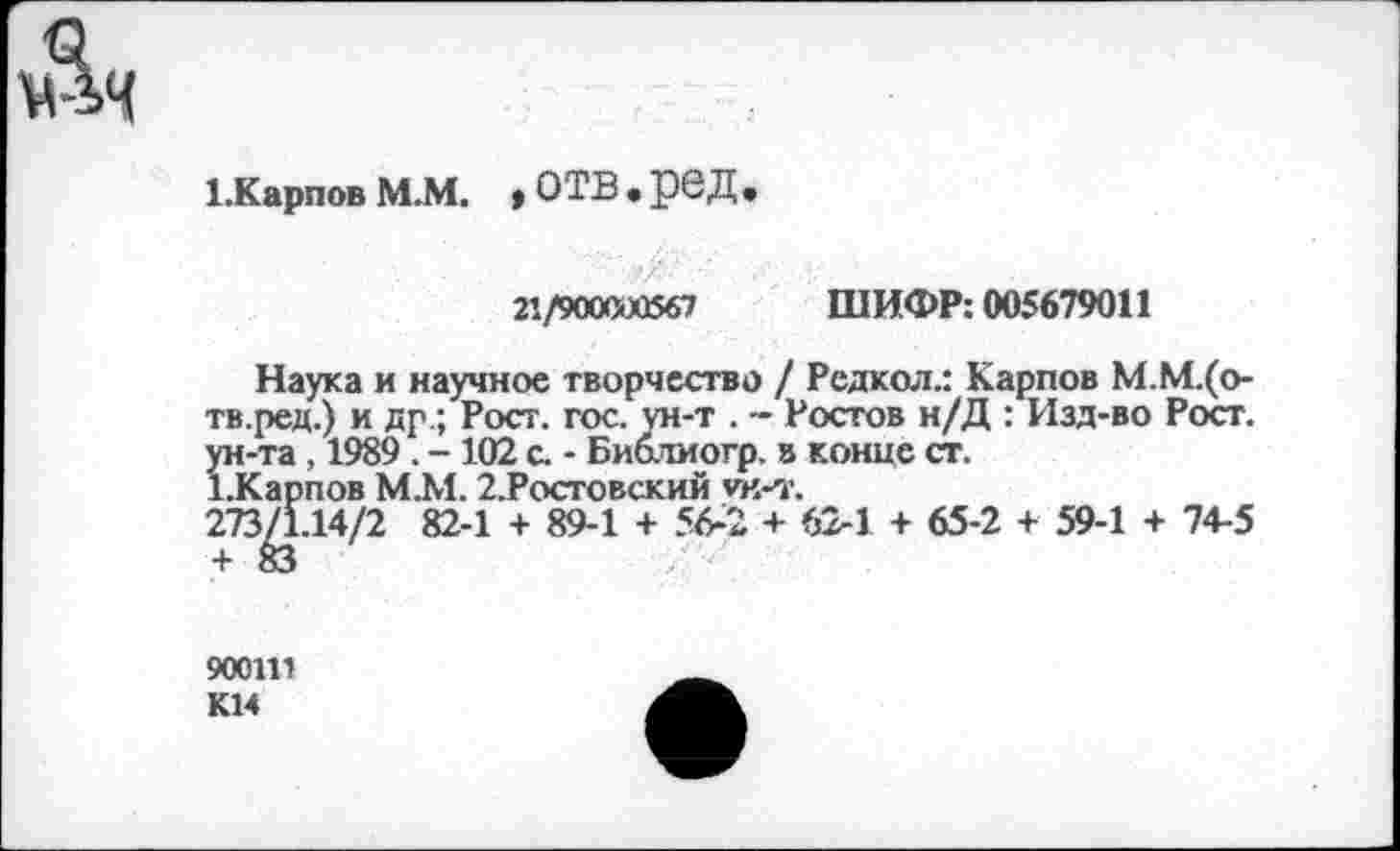 ﻿мЯч
1.Карпов М.М. > ОТВ • рбД»
21/900000567 ШИФР: 005679011
Наука и научное творчество / Редкол.: Карпов М.М.(о-тв.ред.) и др.; Рост. гос. ун-т . - Ростов н/Д : Изд-во Рост, ун-та , 1989 . - 102 с. - Биолиотр. в конце ст.
1.Карпов М.М. 2.Ростовский ун-т.
273/1.14/2 82-1 + 89-1 + 56-2 + 62-1 + 65-2 + 59-1 + 74-5
900111 К14